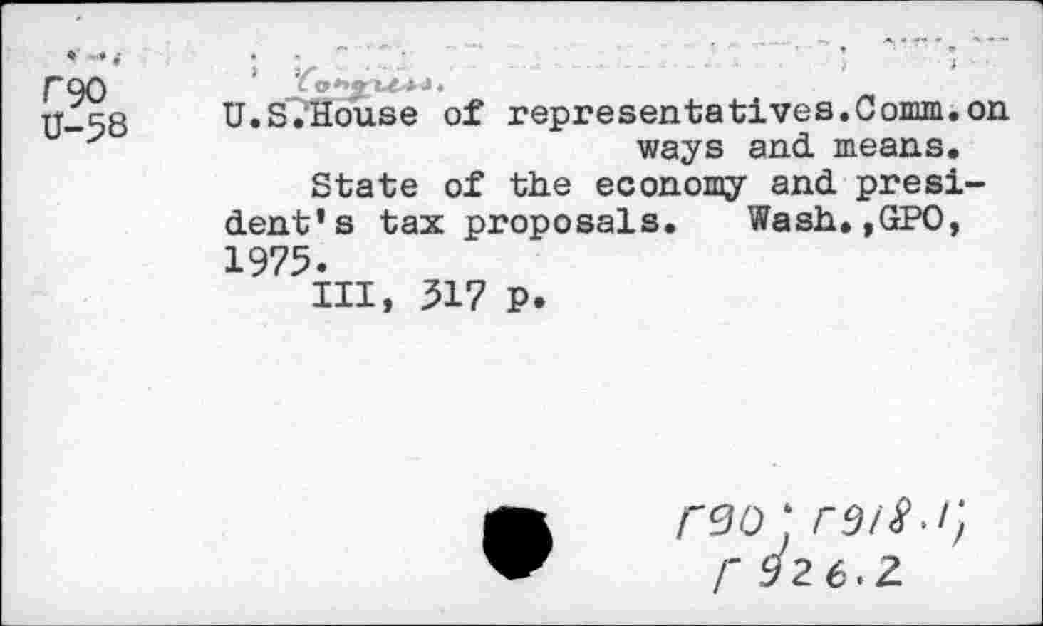 ﻿rgo U-58
U.S.House of representatives.Comm.on ways and. means.
State of the economy and president’s tax proposals. Wash.,GPO, 1975.
Ill, 517 p.
<90; rsil.i] r 926. Z